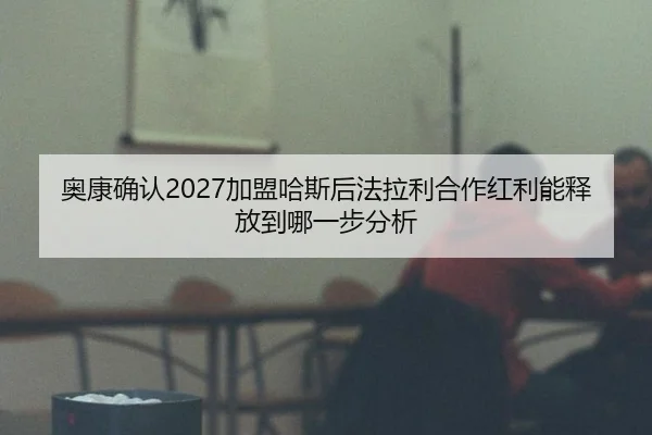 奥康确认2027加盟哈斯后法拉利合作红利能释放到哪一步分析